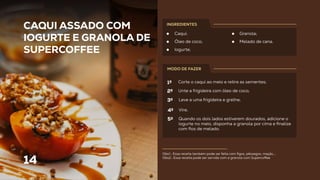 14
Obs1.: Essa receita também pode ser feita com ﬁgos, pêssegos, maçãs,...
Obs2.: Essa receita pode ser servida com a granola com Superco ee.
CAQUI ASSADO COM
IOGURTE E GRANOLA DE
SUPERCOFFEE
Caqui;
Óleo de coco;
Iogurte;
Granola;
Melado de cana.
INGREDIENTES
MODO DE FAZER
Corte o caqui ao meio e retire as sementes;
Unte a frigideira com óleo de coco;
Leve a uma frigideira e grelhe;
Vire;
Quando os dois lados estiverem dourados, adicione o
iogurte no meio, disponha a granola por cima e ﬁnalize
com ﬁos de melado.
1º
2º
3º
4º
5º
 
