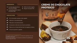 CREME DE CHOCOLATE
PROTEICO
15
Se for gelado, deixe na geladeira por no mínimo 3h e ele ﬁcará com uma
consistência mais densa.
Se for consumir quente ou em temperatura ambiente, ﬁca perfeito para
mergulhar algumas frutas.
3 col de sopa de leite de
coco em pó (30g);
1 scoop de proteina veg de
chocolate (15g).
INGREDIENTES
MODO DE FAZER
Em uma panela, aqueça o leite vegetal;
Adicione o chocolate picado;
Mexa até o chocolate derreter;
Acrescente o leite de coco em pó e a proteína;
Mexa com um fouet até ﬁcar bem homogêneo e denso;
Consuma quente ou gelado.
1º
2º
3º
4º
5º
6º
200ml de leite vegetal;
30g de chocolate 70%;
 