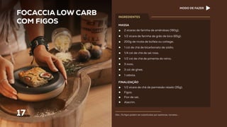 17
2 xícaras de farinha de amêndoas (180g);
1/2 xícara de farinha de grão de bico (65g);
200g de ricota de búfala ou cottage;
1 col de chá de bicarbonato de sódio;
1/4 col de chá de sal rosa;
1/2 col de chá de pimenta do reino;
3 ovos;
3 col de ghee;
1 cebola.
FOCACCIA LOW CARB
COM FIGOS
MASSA
FINALIZAÇÃO
1/2 xícara de chá de parmesão ralado (35g);
Figos;
Flor de sal;
Alecrim.
INGREDIENTES
Obs.: Os ﬁgos podem ser substituídos por azeitonas, tomates,...
MODO DE FAZER
 
