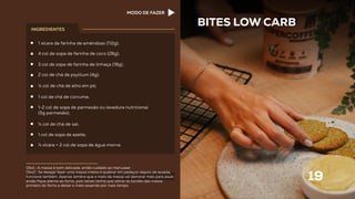 1 xícara de farinha de amêndoas (112g);
4 col de sopa de farinha de coco (28g);
3 col de sopa de farinha de linhaça (18g);
2 col de chá de psyllium (4g);
¼ col de chá de alho em pó;
1 col de chá de cúrcuma;
1-2 col de sopa de parmesão ou levedura nutricional
(5g parmesão);
½ col de chá de sal;
1 col de sopa de azeite;
¼ xícara + 2 col de sopa de água morna.
BITES LOW CARB
19
INGREDIENTES
Obs1.: A massa é bem delicada, então cuidado ao manusear.
Obs2.: Se desejar fazer uma massa inteira e quebrar em pedaços depois de assada,
funciona também. Apenas lembre que o meio da massa vai demorar mais para assar,
então ﬁque atento ao forno, pois talvez tenha que retirar as bordas das massa
primeiro do forno e deixar o meio assando por mais tempo.
MODO DE FAZER
 