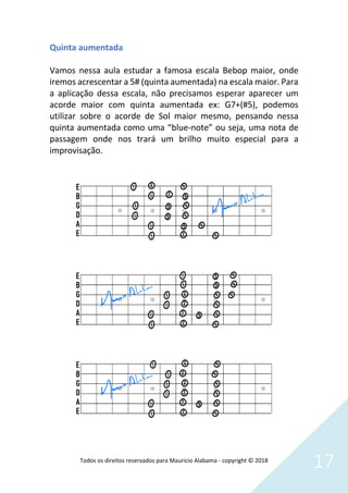 Todos os direitos reservados para Mauricio Alabama - copyright © 2018
17
Quinta aumentada
Vamos nessa aula estudar a famosa escala Bebop maior, onde
iremos acrescentar a 5# (quinta aumentada) na escala maior. Para
a aplicação dessa escala, não precisamos esperar aparecer um
acorde maior com quinta aumentada ex: G7+(#5), podemos
utilizar sobre o acorde de Sol maior mesmo, pensando nessa
quinta aumentada como uma “blue-note” ou seja, uma nota de
passagem onde nos trará um brilho muito especial para a
improvisação.
 