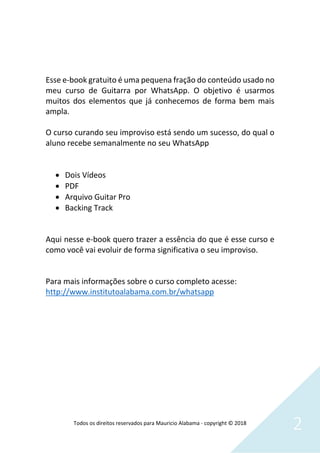 Todos os direitos reservados para Mauricio Alabama - copyright © 2018
2
Esse e-book gratuito é uma pequena fração do conteúdo usado no
meu curso de Guitarra por WhatsApp. O objetivo é usarmos
muitos dos elementos que já conhecemos de forma bem mais
ampla.
O curso curando seu improviso está sendo um sucesso, do qual o
aluno recebe semanalmente no seu WhatsApp
• Dois Vídeos
• PDF
• Arquivo Guitar Pro
• Backing Track
Aqui nesse e-book quero trazer a essência do que é esse curso e
como você vai evoluir de forma significativa o seu improviso.
Para mais informações sobre o curso completo acesse:
http://www.institutoalabama.com.br/whatsapp
 