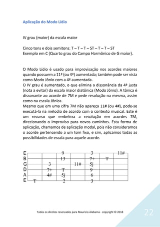 Todos os direitos reservados para Mauricio Alabama - copyright © 2018
22
Aplicação do Modo Lídio
IV grau (maior) da escala maior
Cinco tons e dois semitons: T – T – T – ST – T – T – ST
Exemplo em C (Quarto grau do Campo Harmônico de G maior).
O Modo Lídio é usado para improvisação nos acordes maiores
quando possuem a 11ª (ou 4ª) aumentada; também pode ser vista
como Modo Jônio com a 4ª aumentada.
O IV grau é aumentado, o que elimina a dissonância da 4ª justa
(nota a evitar) da escala maior diatônica (Modo Jônio). A tônica é
dissonante ao acorde de 7M e pede resolução na mesma, assim
como na escala Jônica.
Mesmo que em uma cifra 7M não apareça 11# (ou 4#), pode-se
executá-la na melodia de acordo com o contexto musical. Este é
um recurso que embeleza a resolução em acordes 7M,
direcionando o improviso para novos caminhos. Esta forma de
aplicação, chamamos de aplicação modal, pois não consideramos
o acorde pertencendo a um tom fixo, e sim, aplicamos todas as
possibilidades de escala para aquele acorde.
 