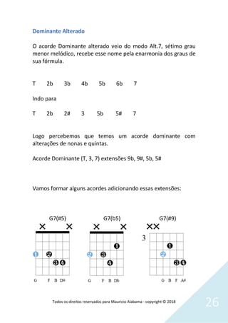 Todos os direitos reservados para Mauricio Alabama - copyright © 2018
26
Dominante Alterado
O acorde Dominante alterado veio do modo Alt.7, sétimo grau
menor melódico, recebe esse nome pela enarmonia dos graus de
sua fórmula.
T 2b 3b 4b 5b 6b 7
Indo para
T 2b 2# 3 5b 5# 7
Logo percebemos que temos um acorde dominante com
alterações de nonas e quintas.
Acorde Dominante (T, 3, 7) extensões 9b, 9#, 5b, 5#
Vamos formar alguns acordes adicionando essas extensões:
G7(#5) G7(b5) G7(#9)
 