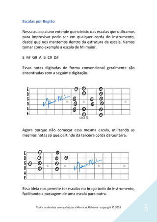 Todos os direitos reservados para Mauricio Alabama - copyright © 2018
3
Escalas por Região
Nessa aula o aluno entende que o inicio das escalas que utilizamos
para improvisar pode ser em qualquer corda do instrumento,
desde que nos mantemos dentro da estrutura da escala. Vamos
tomar como exemplo a escala de Mi maior.
E F# G# A B C# D#
Essas notas digitadas de forma convencional geralmente são
encontradas com a seguinte digitação.
Agora porque não começar essa mesma escala, utilizando as
mesmas notas só que partindo da terceira corda da Guitarra.
Essa ideia nos permite ter escalas no braço todo do instrumento,
facilitando a passagem de uma escala para outra.
 