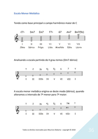 Todos os direitos reservados para Mauricio Alabama - copyright © 2018
36
Escala Menor Melódica
Tendo como base principal o campo harmônico maior de C
Analisando a escala partindo do II grau temos (Dm7 dórico)
A escala menor melódica origina-se deste modo (dórico), quando
alteramos o intervalo de 7ª menor para 7ª maior:
 