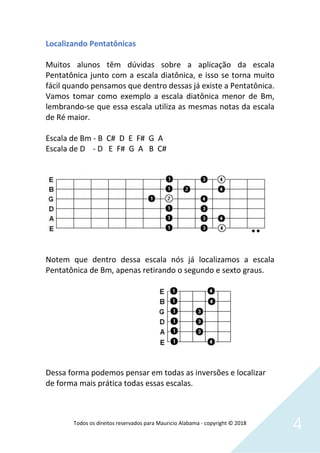 Todos os direitos reservados para Mauricio Alabama - copyright © 2018
4
Localizando Pentatônicas
Muitos alunos têm dúvidas sobre a aplicação da escala
Pentatônica junto com a escala diatônica, e isso se torna muito
fácil quando pensamos que dentro dessas já existe a Pentatônica.
Vamos tomar como exemplo a escala diatônica menor de Bm,
lembrando-se que essa escala utiliza as mesmas notas da escala
de Ré maior.
Escala de Bm - B C# D E F# G A
Escala de D - D E F# G A B C#
Notem que dentro dessa escala nós já localizamos a escala
Pentatônica de Bm, apenas retirando o segundo e sexto graus.
Dessa forma podemos pensar em todas as inversões e localizar
de forma mais prática todas essas escalas.
 
