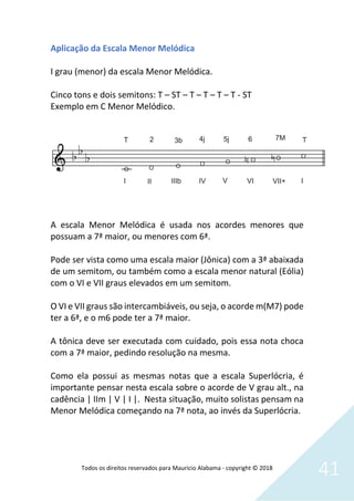 Todos os direitos reservados para Mauricio Alabama - copyright © 2018
41
Aplicação da Escala Menor Melódica
I grau (menor) da escala Menor Melódica.
Cinco tons e dois semitons: T – ST – T – T – T – T - ST
Exemplo em C Menor Melódico.
A escala Menor Melódica é usada nos acordes menores que
possuam a 7ª maior, ou menores com 6ª.
Pode ser vista como uma escala maior (Jônica) com a 3ª abaixada
de um semitom, ou também como a escala menor natural (Eólia)
com o VI e VII graus elevados em um semitom.
O VI e VII graus são intercambiáveis, ou seja, o acorde m(M7) pode
ter a 6ª, e o m6 pode ter a 7ª maior.
A tônica deve ser executada com cuidado, pois essa nota choca
com a 7ª maior, pedindo resolução na mesma.
Como ela possui as mesmas notas que a escala Superlócria, é
importante pensar nesta escala sobre o acorde de V grau alt., na
cadência | IIm | V | I |. Nesta situação, muito solistas pensam na
Menor Melódica começando na 7ª nota, ao invés da Superlócria.
 