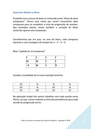 Todos os direitos reservados para Mauricio Alabama - copyright © 2018
6
Improviso Modal no Blues
O padrão mais comum do blues é conhecido como “blues de doze
compassos”. Possui esse nome por serem necessários doze
compassos para se completar o ciclo de progressão de acordes.
Nos exemplos abaixo, temos também a variação do blues
contendo apenas oito compassos.
Consideremos por ora que, no caso do blues, cada compasso
equivale a uma contagem de tempos de 1 – 2 – 3 – 4.
Blues “padrão de 12 compassos”
Usando a tonalidade de A como exemplo teremos:
A7 % % %
D7 % A7 %
E7 D7 A7 E7
Na aplicação modal nós vamos trabalhar com cada acorde como
tônica, ou seja, vamos modular o início das pentatônicas para cada
acorde da progressão acima.
I I I I
IV IV I I
V IV I V
 
