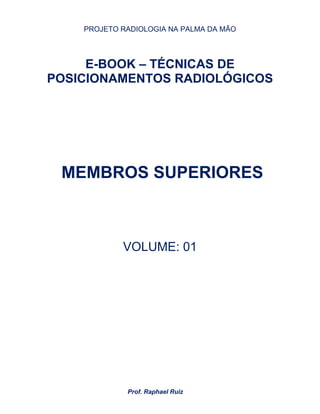 PROJETO RADIOLOGIA NA PALMA DA MÃO
Prof. Raphael Ruiz
E-BOOK – TÉCNICAS DE
POSICIONAMENTOS RADIOLÓGICOS
MEMBROS SUPERIORES
VOLUME: 01
 