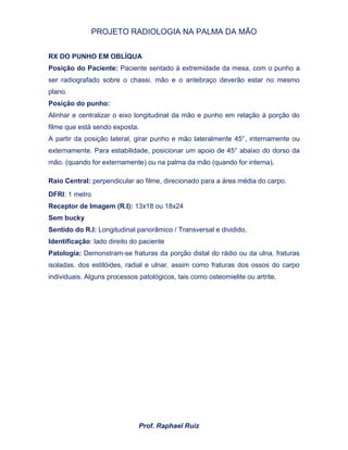 PROJETO RADIOLOGIA NA PALMA DA MÃO
Prof. Raphael Ruiz
RX DO PUNHO EM OBLÍQUA
Posição do Paciente: Paciente sentado à extremidade da mesa, com o punho a
ser radiografado sobre o chassi, mão e o antebraço deverão estar no mesmo
plano.
Posição do punho:
Alinhar e centralizar o eixo longitudinal da mão e punho em relação à porção do
filme que está sendo exposta.
A partir da posição lateral, girar punho e mão lateralmente 45°, internamente ou
externamente. Para estabilidade, posicionar um apoio de 45° abaixo do dorso da
mão. (quando for externamente) ou na palma da mão (quando for interna).
Raio Central: perpendicular ao filme, direcionado para a área média do carpo.
DFRI: 1 metro
Receptor de Imagem (R.I): 13x18 ou 18x24
Sem bucky
Sentido do R.I: Longitudinal panorâmico / Transversal e dividido.
Identificação: lado direito do paciente
Patologia: Demonstram-se fraturas da porção distal do rádio ou da ulna, fraturas
isoladas. dos estilóides, radial e ulnar, assim como fraturas dos ossos do carpo
individuais. Alguns processos patológicos, tais como osteomielite ou artrite.
 