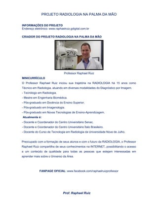 PROJETO RADIOLOGIA NA PALMA DA MÃO
Prof. Raphael Ruiz
INFORMAÇÕES DO PROJETO
Endereço eletrônico: www.raphaelruiz.gdigital.com.br
CRIADOR DO PROJETO RADIOLOGIA NA PALMA DA MÃO
Professor Raphael Ruiz
MINICURRÍCULO
O Professor Raphael Ruiz iniciou sua trajetória na RADIOLOGIA há 15 anos como
Técnico em Radiologia, atuando em diversas modalidades do Diagnóstico por Imagem.
- Tecnólogo em Radiologia.
- Mestre em Engenharia Biomédica.
- Pós-graduado em Docência do Ensino Superior.
- Pós-graduado em Imagenologia.
- Pós-graduado em Novas Tecnologias de Ensino-Aprendizagem.
Atualmente é:
- Docente e Coordenador do Centro Universitário Senac.
- Docente e Coordenador do Centro Universitário Ítalo Brasileiro.
- Docente do Curso de Tecnologia em Radiologia da Universidade Nove de Julho.
Preocupado com a formação de seus alunos e com o futuro da RADIOLOGIA, o Professor
Raphael Ruiz compartilha de seus conhecimentos na INTERNET, possibilitando o acesso
a um conteúdo de qualidade para todas as pessoas que estejam interessadas em
aprender mais sobre o Universo da Área.
FANPAGE OFICIAL: www.facebook.com/raphaelruizprofessor
 
