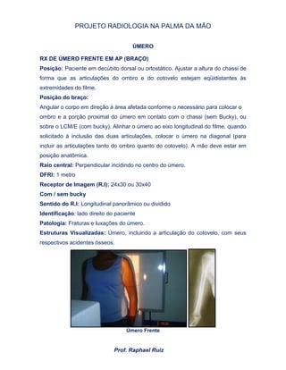 PROJETO RADIOLOGIA NA PALMA DA MÃO
Prof. Raphael Ruiz
ÚMERO
RX DE ÚMERO FRENTE EM AP (BRAÇO)
Posição: Paciente em decúbito dorsal ou ortostático. Ajustar a altura do chassi de
forma que as articulações do ombro e do cotovelo estejam eqüidistantes às
extremidades do filme.
Posição do braço:
Angular o corpo em direção à área afetada conforme o necessário para colocar o
ombro e a porção proximal do úmero em contato com o chassi (sem Bucky), ou
sobre o LCM/E (com bucky). Alinhar o úmero ao eixo longitudinal do filme, quando
solicitado à inclusão das duas articulações, colocar o úmero na diagonal (para
incluir as articulações tanto do ombro quanto do cotovelo). A mão deve estar em
posição anatômica.
Raio central: Perpendicular incidindo no centro do úmero.
DFRI: 1 metro
Receptor de Imagem (R.I): 24x30 ou 30x40
Com / sem bucky
Sentido do R.I: Longitudinal panorâmico ou dividido
Identificação: lado direito do paciente
Patologia: Fraturas e luxações do úmero.
Estruturas Visualizadas: Úmero, incluindo a articulação do cotovelo, com seus
respectivos acidentes ósseos.
Úmero Frente
 
