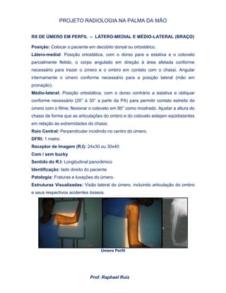 PROJETO RADIOLOGIA NA PALMA DA MÃO
Prof. Raphael Ruiz
RX DE ÚMERO EM PERFIL – LÁTERO-MEDIAL E MÉDIO-LATERAL (BRAÇO)
Posição: Colocar o paciente em decúbito dorsal ou ortostático.
Látero-medial: Posição ortostática, com o dorso para a estativa e o cotovelo
parcialmente fletido, o corpo angulado em direção à área afetada conforme
necessário para trazer o úmero e o ombro em contato com o chassi. Angular
internamente o úmero conforme necessário para a posição lateral (mão em
pronação).
Médio-lateral: Posição ortostática, com o dorso contrário a estativa e obliquar
conforme necessário (20° à 30° a partir da PA) para permitir contato estreito do
úmero com o filme; flexionar o cotovelo em 90° como mostrado. Ajustar a altura do
chassi de forma que as articulações do ombro e do cotovelo estejam eqüidistantes
em relação às extremidades do chassi.
Raio Central: Perpendicular incidindo no centro do úmero.
DFRI: 1 metro
Receptor de Imagem (R.I): 24x30 ou 30x40
Com / sem bucky
Sentido do R.I: Longitudinal panorâmico
Identificação: lado direito do paciente
Patologia: Fraturas e luxações do úmero.
Estruturas Visualizadas: Visão lateral do úmero, incluindo articulação do ombro
e seus respectivos acidentes ósseos.
Úmero Perfil
 
