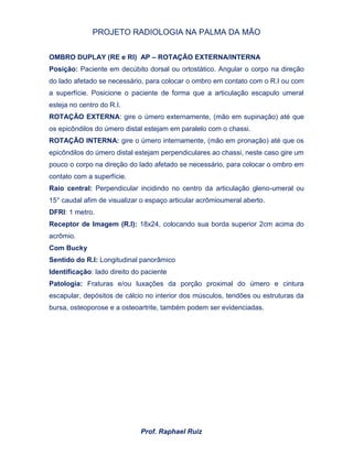 PROJETO RADIOLOGIA NA PALMA DA MÃO
Prof. Raphael Ruiz
OMBRO DUPLAY (RE e RI) AP – ROTAÇÃO EXTERNA/INTERNA
Posição: Paciente em decúbito dorsal ou ortostático. Angular o corpo na direção
do lado afetado se necessário, para colocar o ombro em contato com o R.I ou com
a superfície. Posicione o paciente de forma que a articulação escapulo umeral
esteja no centro do R.I.
ROTAÇÃO EXTERNA: gire o úmero externamente, (mão em supinação) até que
os epicôndilos do úmero distal estejam em paralelo com o chassi.
ROTAÇÃO INTERNA: gire o úmero internamente, (mão em pronação) até que os
epicôndilos do úmero distal estejam perpendiculares ao chassi, neste caso gire um
pouco o corpo na direção do lado afetado se necessário, para colocar o ombro em
contato com a superfície.
Raio central: Perpendicular incidindo no centro da articulação gleno-umeral ou
15° caudal afim de visualizar o espaço articular acrômioumeral aberto.
DFRI: 1 metro.
Receptor de Imagem (R.I): 18x24, colocando sua borda superior 2cm acima do
acrômio.
Com Bucky
Sentido do R.I: Longitudinal panorâmico
Identificação: lado direito do paciente
Patologia: Fraturas e/ou luxações da porção proximal do úmero e cintura
escapular, depósitos de cálcio no interior dos músculos, tendões ou estruturas da
bursa, osteoporose e a osteoartrite, também podem ser evidenciadas.
 