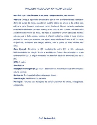 PROJETO RADIOLOGIA NA PALMA DA MÃO
Prof. Raphael Ruiz
INCIDÊNCIA AXILAR ÍNFERO- SUPERIOR: OMBRO - Método de Lawrence
Posição: Coloque o paciente em decúbito dorsal com o ombro elevado a cerca de
(5cm) do tampo da mesa, usando um suporte abaixo do úmero e do ombro para
colocar a parte do corpo próxima ao centro do chassi. Mova o paciente na direção
da extremidade lateral da mesa e coloque um suporte para o úmero voltado contra
a extremidade inferior da mesa, de modo a sustentar o úmero abduzido. Rode a
cabeça para o lado oposto, coloque o chassi vertical na mesa o mais próximo
possível do pescoço e sustente com algum apoio. Abduza o úmero a 90° do corpo
se possível; mantenha em rotação externa, com a palma da mão voltada para
cima.
Raio Central: Direcione o RC medialmente entre 25° e 30°, orientado
horizontalmente em relação à axila e a cabeça do úmero. Se a abdução do braço
for menor que 90°, o ângulo medial do RC também deve ser diminuído para 15° à
20°.
DFRI: 1 metro
Sem Bucky
Receptor de Imagem (R.I): 18x24, deslocando o máximo possível em direção a
coluna cervical.
Sentido do R.I: Longitudinal em relação ao úmero
Identificação: lado direito do paciente
Patologia: Fraturas e/ou luxações da porção proximal do úmero, osteoporose,
osteoartrite.
 
