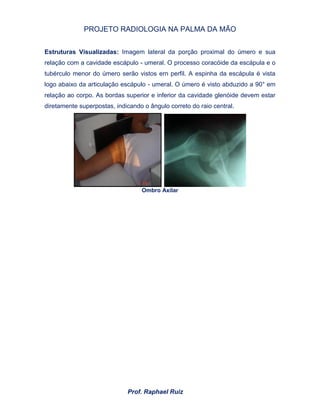 PROJETO RADIOLOGIA NA PALMA DA MÃO
Prof. Raphael Ruiz
Estruturas Visualizadas: Imagem lateral da porção proximal do úmero e sua
relação com a cavidade escápulo - umeral. O processo coracóide da escápula e o
tubérculo menor do úmero serão vistos ern perfil. A espinha da escápula é vista
logo abaixo da articulação escápulo - umeral. O úmero é visto abduzido a 90° em
relação ao corpo. As bordas superior e inferior da cavidade glenóide devem estar
diretamente superpostas, indicando o ângulo correto do raio central.
Ombro Axilar
 