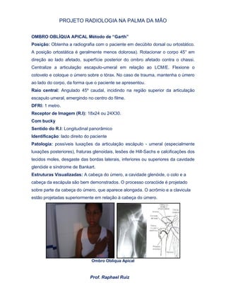 PROJETO RADIOLOGIA NA PALMA DA MÃO
Prof. Raphael Ruiz
OMBRO OBLÍQUA APICAL Método de “Garth”
Posição: Obtenha a radiografia com o paciente em decúbito dorsal ou ortostático.
A posição ortostática é geralmente menos dolorosa). Rotacionar o corpo 45° em
direção ao lado afetado, superfície posterior do ombro afetado contra o chassi.
Centralize a articulação escapulo-umeral em relação ao LCM/E. Flexione o
cotovelo e coloque o úmero sobre o tórax. No caso de trauma, mantenha o úmero
ao lado do corpo, da forma que o paciente se apresentou.
Raio central: Angulado 45º caudal, incidindo na região superior da articulação
escapulo umeral, emergindo no centro do filme.
DFRI: 1 metro.
Receptor de Imagem (R.I): 18x24 ou 24X30.
Com bucky
Sentido do R.I: Longitudinal panorâmico
Identificação: lado direito do paciente
Patologia: possíveis luxações da articulação escápulo - umeral (especialmente
luxações posteriores), fraturas glenoidais, lesões de Hill-Sachs e calcificações dos
tecidos moles, desgaste das bordas laterais, inferiores ou superiores da cavidade
glenóide e síndrome de Bankart.
Estruturas Visualizadas: A cabeça do úmero, a cavidade glenóide, o colo e a
cabeça da escápula são bem demonstrados. O processo coracóide é projetado
sobre parte da cabeça do úmero, que aparece alongada. O acrômio e a clavicula
estão projetadas superiormente em relação à cabeça do úmero.
Ombro Obliqua Apical
 