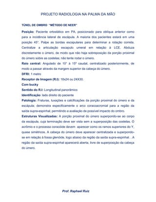 PROJETO RADIOLOGIA NA PALMA DA MÃO
Prof. Raphael Ruiz
TÚNEL DE OMBRO “MÉTODO DE NEER”
Posição: Paciente ortostático em PA, posicionado para oblíqua anterior como
para a incidência lateral de escápula. A maioria dos pacientes estará em uma
posição 45°. Palpe as bordas escapulares para determinar a rotação correta.
Centralize a articulação escapulo umeral em relação à LCE. Abduza
discretamente o úmero, de modo que não haja sobreposição da porção proximal
do úmero sobre as costelas; não tente rodar o úmero.
Raio central: Angulado de 10° à 15º caudal, centralizado posteriormente, de
modo a passar através da margem superior da cabeça do úmero.
DFRI: 1 metro
Receptor de Imagem (R.I): 18x24 ou 24X30.
Com bucky
Sentido do R.I: Longitudinal panorâmico
Identificação: lado direito do paciente
Patologia: Fraturas, luxações e calcificações da porção proximal do úmero e da
escápula; demonstra especificamente o arco coracoacromial para a região da
saída supra-espinhal, permitindo a avaliação de possível impacto do ombro.
Estruturas Visualizadas: A porção proximal do úmero superpondo-se ao corpo
da escápula, cuja terminação deve ser vista sem a superposição das costelas. O
acrômio e o processo coracóide devem aparecer como os ramos superiores do Y,
quase simétricos. A cabeça do úmero deve aparecer centralizada e superpondo-
se em relação à fossa glenóide, logo abaixo da região da saída supra-espinhal. . A
região da saída supra-espinhal aparecerá aberta, livre de superposição da cabeça
do úmero.
 
