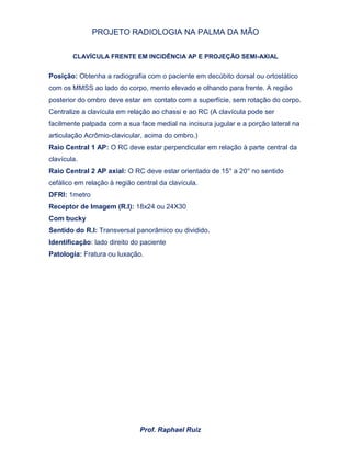 PROJETO RADIOLOGIA NA PALMA DA MÃO
Prof. Raphael Ruiz
CLAVÍCULA FRENTE EM INCIDÊNCIA AP E PROJEÇÃO SEMI-AXIAL
Posição: Obtenha a radiografia com o paciente em decúbito dorsal ou ortostático
com os MMSS ao lado do corpo, mento elevado e olhando para frente. A região
posterior do ombro deve estar em contato com a superfície, sem rotação do corpo.
Centralize a clavícula em relação ao chassi e ao RC (A clavícula pode ser
facilmente palpada com a sua face medial na incisura jugular e a porção lateral na
articulação Acrômio-clavicular, acima do ombro.)
Raio Central 1 AP: O RC deve estar perpendicular em relação à parte central da
clavícula.
Raio Central 2 AP axial: O RC deve estar orientado de 15° a 20° no sentido
cefálico em relação à região central da clavícula.
DFRI: 1metro
Receptor de Imagem (R.I): 18x24 ou 24X30
Com bucky
Sentido do R.I: Transversal panorâmico ou dividido.
Identificação: lado direito do paciente
Patologia: Fratura ou luxação.
 