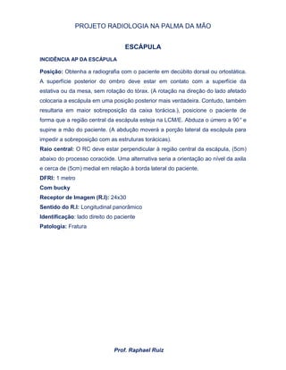 PROJETO RADIOLOGIA NA PALMA DA MÃO
Prof. Raphael Ruiz
ESCÁPULA
INCIDÊNCIA AP DA ESCÁPULA
Posição: Obtenha a radiografia com o paciente em decúbito dorsal ou ortostática.
A superfície posterior do ombro deve estar em contato com a superfície da
estativa ou da mesa, sem rotação do tórax. (A rotação na direção do lado afetado
colocaria a escápula em uma posição posterior mais verdadeira. Contudo, também
resultaria em maior sobreposição da caixa torácica.), posicione o paciente de
forma que a região central da escápula esteja na LCM/E. Abduza o úmero a 90° e
supine a mão do paciente. (A abdução moverá a porção lateral da escápula para
impedir a sobreposição com as estruturas torácicas).
Raio central: O RC deve estar perpendicular à região central da escápula, (5cm)
abaixo do processo coracóide. Uma alternativa seria a orientação ao nível da axila
e cerca de (5cm) medial em relação à borda lateral do paciente.
DFRI: 1 metro
Com bucky
Receptor de Imagem (R.I): 24x30
Sentido do R.I: Longitudinal panorâmico
Identificação: lado direito do paciente
Patologia: Fratura
 