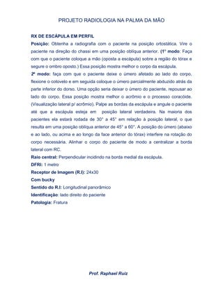 PROJETO RADIOLOGIA NA PALMA DA MÃO
Prof. Raphael Ruiz
RX DE ESCÁPULA EM PERFIL
Posição: Obtenha a radiografia com o paciente na posição ortostática. Vire o
paciente na direção do chassi em uma posição oblíqua anterior. (1º modo: Faça
com que o paciente coloque a mão (oposta a escápula) sobre a região do tórax e
segure o ombro oposto.) Essa posição mostra melhor o corpo da escápula.
2º modo: faça com que o paciente deixe o úmero afetado ao lado do corpo,
flexione o cotovelo e em seguida coloque o úmero parcialmente abduzido atrás da
parte inferior do dorso. Uma opção seria deixar o úmero do paciente, repousar ao
lado do corpo. Essa posição mostra melhor o acrômio e o processo coracóide.
(Visualização lateral p/ acrômio). Palpe as bordas da escápula e angule o paciente
até que a escápula esteja em posição lateral verdadeira. Na maioria dos
pacientes ela estará rodada de 30° a 45° em relação à posição lateral, o que
resulta em uma posição oblíqua anterior de 45° a 60°. A posição do úmero (abaixo
e ao lado, ou acima e ao longo da face anterior do tórax) interfere na rotação do
corpo necessária. Alinhar o corpo do paciente de modo a centralizar a borda
lateral com RC.
Raio central: Perpendicular incidindo na borda medial da escápula.
DFRI: 1 metro
Receptor de Imagem (R.I): 24x30
Com bucky
Sentido do R.I: Longitudinal panorâmico
Identificação: lado direito do paciente
Patologia: Fratura
 