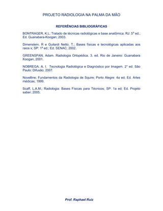 PROJETO RADIOLOGIA NA PALMA DA MÃO
Prof. Raphael Ruiz
REFERÊNCIAS BIBLIOGRÁFICAS
BONTRAGER, K.L; Tratado de técnicas radiológicas e base anatômica; RJ: 5a
ed.;
Ed. Guanabara-Koogan; 2003.
Dimenstein, R e Guilardi Netto, T.; Bases físicas e tecnológicas aplicadas aos
raios x; SP: 1ª ed.; Ed. SENAC; 2002.
GREENSPAN, Adam. Radiologia Ortopédica. 3. ed. Rio de Janeiro: Guanabara
Koogan, 2001.
NOBREGA, A. I. Tecnologia Radiológica e Diagnóstico por Imagem. 2° ed. São
Paulo: Difusão, 2007.
Novelline; Fundamentos da Radiologia de Squire; Porto Alegre: 4a ed; Ed. Artes
médicas; 1999.
Scaff, L.A.M.; Radiologia: Bases Físicas para Técnicos; SP: 1a ed; Ed. Projeto
saber; 2005.
 