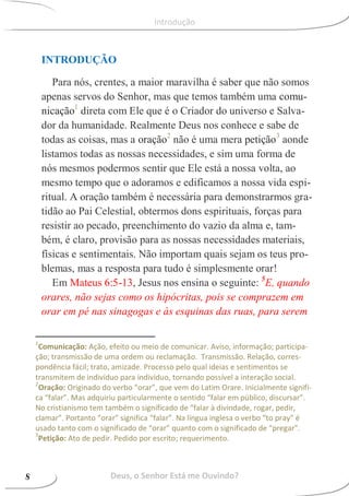 INTRODUÇÃO
Para nós, crentes, a maior maravilha é saber que não somos
apenas servos do Senhor, mas que temos também uma comu-
nicação1
direta com Ele que é o Criador do universo e Salva-
dor da humanidade. Realmente Deus nos conhece e sabe de
todas as coisas, mas a oração2
não é uma mera petição3
aonde
listamos todas as nossas necessidades, e sim uma forma de
nós mesmos podermos sentir que Ele está a nossa volta, ao
mesmo tempo que o adoramos e edificamos a nossa vida espi-
ritual. A oração também é necessária para demonstrarmos gra-
tidão ao Pai Celestial, obtermos dons espirituais, forças para
resistir ao pecado, preenchimento do vazio da alma e, tam-
bém, é claro, provisão para as nossas necessidades materiais,
físicas e sentimentais. Não importam quais sejam os teus pro-
blemas, mas a resposta para tudo é simplesmente orar!
Em Mateus 6:5-13, Jesus nos ensina o seguinte: 5
E, quando
orares, não sejas como os hipócritas, pois se comprazem em
orar em pé nas sinagogas e às esquinas das ruas, para serem
1
Comunicação: Ação, efeito ou meio de comunicar. Aviso, informação; participa-
ção; transmissão de uma ordem ou reclamação. Transmissão. Relação, corres-
pondência fácil; trato, amizade. Processo pelo qual ideias e sentimentos se
transmitem de indivíduo para indivíduo, tornando possível a interação social.
2
Oração: Originado do verbo “orar”, que vem do Latim Orare. Inicialmente signifi-
ca “falar”. Mas adquiriu particularmente o sentido “falar em público, discursar”.
No cristianismo tem também o significado de “falar à divindade, rogar, pedir,
clamar”. Portanto “orar” significa “falar”. Na língua inglesa o verbo “to pray” é
usado tanto com o significado de “orar” quanto com o significado de “pregar”.
3
Petição: Ato de pedir. Pedido por escrito; requerimento.
Deus, o Senhor Está me Ouvindo?8
Introdução
 