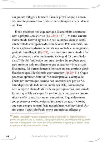 um grande milagre e também a maior prova de que é verda-
deiramente possível viver pela fé: a confiança e a dependência
de Deus.
E não podemos nos esquecer que isso também aconteceu
com o próprio Jesus Cristo (Lc 22:42-44167
). Mesmo em um
momento de terrível agonia Ele não se impôs, nem se sentiu
um derrotado e tampouco desistiu de orar. Pelo contrário, co-
locou a soberania divina acima da sua vontade e, num grande
gesto de humilhação (Fp 2:8), mesmo com o aumento da afli-
ção, colocou-se a orar ainda mais. Sabe qual foi o resultado
disso? Ele foi fortalecido por um anjo do céu, recebeu graça
para suportar todo o sofrimento que estava por vir na cruz e,
finalmente, foi tremendamente honrado em sua gloriosa glori-
ficação na qual Ele foi mais que vencedor (Fp 2:9-11). O que
podemos aprender com isso? O incomparável exemplo de
Cristo nos mostra que quando nos lançamos aos pés do Se-
nhor depositando toda nossa confiança nEle, nossa oração
nem sempre é atendida da maneira que esperamos, mas sim da
forma a qual Ele sabe que é a melhor para que os seus propó-
sitos - e não os nossos - sejam cumpridos. E quando somos
compreensivos e obedientes ao seu modo de agir, a vitória,
que nem sempre se manifesta materialmente, é inevitável. As-
sim como o apóstolo Paulo orava em meio as aflições e
167
Cálice: Linguagem figurada que representa uma porção ou experiência de al-
guém, seja prazenteira ou adversa. Designações divinas, sejam favoráveis ou desfa-
voráveis. Comparável a um cálice que Deus apresenta a alguém para beber: tanto
de prosperidade, como de adversidade.
Deus, o Senhor Está me Ouvindo?98
Quando a Oração Não é Ouvida
 
