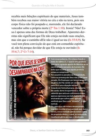 recebia mais bênçãos espirituais do que materiais, Jesus tam-
bém recebeu sua maior vitória no céu e não na terra, pois seu
corpo físico não foi poupado e, morrendo, ele foi declarado
vencedor sobre a própria morte (2ª Tm 1:10). Ironia? Não! Es-
sa é apenas uma das formas de Deus trabalhar. Aparentes der-
rotas não significam que Ele não esteja ouvindo suas orações,
mas sim que o caminho dEle não é igual ao teu (Is 55:8,9). Se
você tem plena convicção de que está em comunhão espiritu-
al, não há porque duvidar de que Ele esteja te ouvindo (Is
55:6,7; 2º Cr 7:14).
Deus, o Senhor Está me Ouvindo? 99
Quando a Oração Não é Ouvida
 
