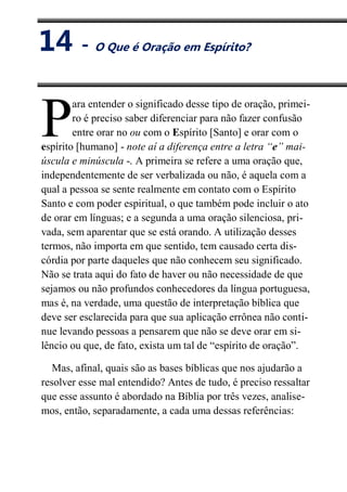 XIV
O Que é Oração em Espírito?
ara entender o significado desse tipo de oração, primei-
ro é preciso saber diferenciar para não fazer confusão
entre orar no ou com o Espírito [Santo] e orar com o
espírito [humano] - note aí a diferença entre a letra “e” mai-
úscula e minúscula -. A primeira se refere a uma oração que,
independentemente de ser verbalizada ou não, é aquela com a
qual a pessoa se sente realmente em contato com o Espírito
Santo e com poder espiritual, o que também pode incluir o ato
de orar em línguas; e a segunda a uma oração silenciosa, pri-
vada, sem aparentar que se está orando. A utilização desses
termos, não importa em que sentido, tem causado certa dis-
córdia por parte daqueles que não conhecem seu significado.
Não se trata aqui do fato de haver ou não necessidade de que
sejamos ou não profundos conhecedores da língua portuguesa,
mas é, na verdade, uma questão de interpretação bíblica que
deve ser esclarecida para que sua aplicação errônea não conti-
nue levando pessoas a pensarem que não se deve orar em si-
lêncio ou que, de fato, exista um tal de “espírito de oração”.
Mas, afinal, quais são as bases bíblicas que nos ajudarão a
resolver esse mal entendido? Antes de tudo, é preciso ressaltar
que esse assunto é abordado na Bíblia por três vezes, analise-
mos, então, separadamente, a cada uma dessas referências:
P
14 - O Que é Oração em Espírito?
 