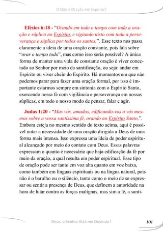 Efésios 6:18 - “Orando em todo o tempo com toda a ora-
ção e súplica no Espírito, e vigiando nisto com toda a perse-
verança e súplica por todos os santos,”. Esse texto nos passa
claramente a ideia de uma oração constante, pois fala sobre
“orar o tempo todo”, mas como isso seria possível? A única
forma de manter uma vida de constante oração é viver conec-
tado ao Senhor por meio da santificação, ou seja: andar em
Espírito ou viver cheio do Espírito. Há momentos em que não
podemos parar para fazer uma oração formal, por isso é im-
portante estarmos sempre em sintonia com o Espírito Santo,
exercendo nossa fé com vigilância e perseverança em nossas
súplicas, em todo o nosso modo de pensar, falar e agir.
Judas 1:20 - “Mas vós, amados, edificando-vos a vós mes-
mos sobre a vossa santíssima fé, orando no Espírito Santo,”.
Embora esteja no mesmo sentido do texto acima, aqui é possí-
vel notar a necessidade de uma oração dirigida a Deus de uma
forma mais intensa. Isso expressa uma ideia de poder espiritu-
al alcançado por meio do contato com Deus. Essas palavras
expressam o quanto é necessário que haja edificação da fé por
meio da oração, a qual resulta em poder espiritual. Esse tipo
de oração pode ser tanto em voz alta quanto em voz baixa,
como também em línguas espirituais ou na língua natural, pois
não é o barulho ou o silêncio, tanto como o meio de se expres-
sar ou sentir a presença de Deus, que definem a autoridade na
hora de lutar contra as forças malignas, mas sim a fé, a santi-
Deus, o Senhor Está me Ouvindo? 101
O Que é Oração em Espírito?
 