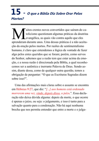 XV
O que a Bíblia Diz Sobre Orar Pelos Mortos?
uitos crentes novos convertidos que saíram do ca-
tolicismo questionam algumas práticas da doutrina
evangélica, as quais vão contra aquilo que eles
aprenderam durante anos. Uma dessas práticas é a não aceita-
ção da oração pelos mortos. Por razões de sentimentalismo
humano, é claro que entendemos a lógica da vontade de fazer
algo pelos entes queridos que se foram; porém, como servos
do Senhor, sabemos que a razão tem que estar acima da emo-
ção, e a nossa razão é direcionada pela Bíblia, a qual reconhe-
cemos ser a autêntica e inerrante Palavra de Deus. Sendo as-
sim, diante dessa, como de qualquer outra questão, temos a
obrigação de perguntar: “O que as Escrituras Sagradas dizem
sobre isso?”.
Uma das afirmações mais claras sobre o assunto se encontra
em Hebreus 9:27, que diz: “[...] aos homens está ordenado
morrerem uma vez, vindo, depois disso, o juízo,”. Essa decla-
ração não deixa dúvida alguma: depois da morte, o que ocorre
é apenas o juízo, ou seja: o julgamento, e isso é tanto para a
salvação quanto para a condenação. Não há aqui nenhuma
brecha que nos permita entender que entre a morte e o julga-
M
15 - O que a Bíblia Diz Sobre Orar Pelos
Mortos?
 
