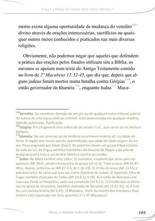 mento exista alguma oportunidade de mudança do veredito168
divino através de orações intercessórias, sacrifícios ou quais-
quer outros meios conhecidos e praticados nas mais diversas
religiões.
Obviamente, não podemos negar que aqueles que defendem
a prática das orações pelos finados utilizam sim a Bíblia; os
mesmos se apoiam num texto do Antigo Testamento contido
no livro de 2º Macabeus 12:32-45, que diz que, depois que al-
guns judeus foram mortos numa batalha contra Górgias169
, o
então governador da Iduméia170
, enquanto Judas171
Maca-
168
Veredito: Ou veredicto: Decisão de um júri ou de qualquer outro tribunal judiciá-
rio acerca de uma causa cível ou criminal. Juízo pronunciado em qualquer matéria.
Opinião autorizada. Ratificação.
169
Górgias: Foi um general sírio-selêucida do século II a.C., que serviu ao rei Antíoco
Epifanes.
170
Iduméia: Foi um reino ao sul da Jordânia no primeiro milênio aC. na Idade do
Ferro. A região tem muito arenito avermelhado, que pode ter dado origem ao no-
me. Povo originado por Edom (Esaú). Os edomitas foram um grupo tribal vizinhos
de Judá ao sul, de língua semítica habitantes do Deserto de Negev e do vale de
Arabá do qual é hoje o sul do Mar Morto e vizinho ao Jordão.
171
Judas: Na Bíblia existem sete Judas: 1) Iscariotes, escolhido por Jesus para ser
apóstolo (Mt 10:4), sendo o tesoureiro do grupo (Jo 12:6). Traiu a Jesus (Mt 26:47-
49) e, depois, enforcou-se (Mt 27:3-5; At 1:16-19). 2) Irmão de Jesus (Mt 13:55) e
provável autor da carta que leva seu nome (Epístola de Judas). 3) Apóstolo, filho de
Tiago, também chamado de Tadeu (Mt 10:3; Lc 6:16). 4) Cristão de Damasco, em
cuja casa Paulo se hospedou, após sua conversão (At 9:11). 5) Cristão que se desta-
cou na igreja de Jerusalém, também chamado de Barsabás (At 15:22-32). 6) O Gali-
leu, um revolucionário (At 5:37). 7) Macabeu, chefe da revolta dos macabeus (Sua
história está registrada nos livro apócrifos 1º e 2º Macabeus).
Deus, o Senhor Está me Ouvindo? 105
O que a Bíblia Diz Sobre Orar Pelos Mortos?
 