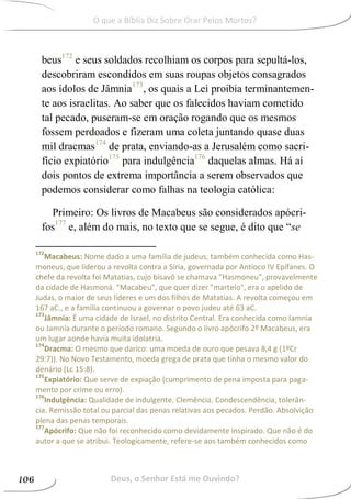 beus172
e seus soldados recolhiam os corpos para sepultá-los,
descobriram escondidos em suas roupas objetos consagrados
aos ídolos de Jâmnia173
, os quais a Lei proibia terminantemen-
te aos israelitas. Ao saber que os falecidos haviam cometido
tal pecado, puseram-se em oração rogando que os mesmos
fossem perdoados e fizeram uma coleta juntando quase duas
mil dracmas174
de prata, enviando-as a Jerusalém como sacri-
fício expiatório175
para indulgência176
daquelas almas. Há aí
dois pontos de extrema importância a serem observados que
podemos considerar como falhas na teologia católica:
Primeiro: Os livros de Macabeus são considerados apócri-
fos177
e, além do mais, no texto que se segue, é dito que “se
172
Macabeus: Nome dado a uma família de judeus, também conhecida como Has-
moneus, que liderou a revolta contra a Síria, governada por Antíoco IV Epífanes. O
chefe da revolta foi Matatias, cujo bisavô se chamava "Hasmoneu", provavelmente
da cidade de Hasmoná. "Macabeu", que quer dizer "martelo", era o apelido de
Judas, o maior de seus líderes e um dos filhos de Matatias. A revolta começou em
167 aC., e a família continuou a governar o povo judeu até 63 aC.
173
Jâmnia: É uma cidade de Israel, no distrito Central. Era conhecida como Iamnia
ou Jamnia durante o período romano. Segundo o livro apócrifo 2º Macabeus, era
um lugar aonde havia muita idolatria.
174
Dracma: O mesmo que darico: uma moeda de ouro que pesava 8,4 g (1ºCr
29:7)). No Novo Testamento, moeda grega de prata que tinha o mesmo valor do
denário (Lc 15:8).
175
Expiatório: Que serve de expiação (cumprimento de pena imposta para paga-
mento por crime ou erro).
176
Indulgência: Qualidade de indulgente. Clemência. Condescendência, tolerân-
cia. Remissão total ou parcial das penas relativas aos pecados. Perdão. Absolvição
plena das penas temporais.
177
Apócrifo: Que não foi reconhecido como devidamente inspirado. Que não é do
autor a que se atribui. Teologicamente, refere-se aos também conhecidos como
Deus, o Senhor Está me Ouvindo?106
O que a Bíblia Diz Sobre Orar Pelos Mortos?
 