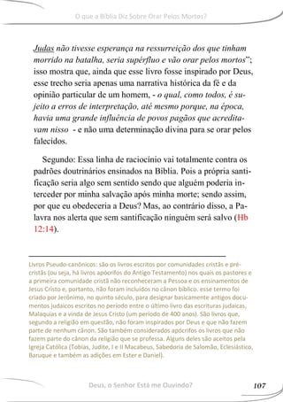Judas não tivesse esperança na ressurreição dos que tinham
morrido na batalha, seria supérfluo e vão orar pelos mortos”;
isso mostra que, ainda que esse livro fosse inspirado por Deus,
esse trecho seria apenas uma narrativa histórica da fé e da
opinião particular de um homem, - o qual, como todos, é su-
jeito a erros de interpretação, até mesmo porque, na época,
havia uma grande influência de povos pagãos que acredita-
vam nisso - e não uma determinação divina para se orar pelos
falecidos.
Segundo: Essa linha de raciocínio vai totalmente contra os
padrões doutrinários ensinados na Bíblia. Pois a própria santi-
ficação seria algo sem sentido sendo que alguém poderia in-
terceder por minha salvação após minha morte; sendo assim,
por que eu obedeceria a Deus? Mas, ao contrário disso, a Pa-
lavra nos alerta que sem santificação ninguém será salvo (Hb
12:14).
Livros Pseudo-canônicos: são os livros escritos por comunidades cristãs e pré-
cristãs (ou seja, há livros apócrifos do Antigo Testamento) nos quais os pastores e
a primeira comunidade cristã não reconheceram a Pessoa e os ensinamentos de
Jesus Cristo e, portanto, não foram incluídos no cânon bíblico. esse termo foi
criado por Jerônimo, no quinto século, para designar basicamente antigos docu-
mentos judaicos escritos no período entre o último livro das escrituras judaicas,
Malaquias e a vinda de Jesus Cristo (um período de 400 anos). São livros que,
segundo a religião em questão, não foram inspirados por Deus e que não fazem
parte de nenhum cânon. São também considerados apócrifos os livros que não
fazem parte do cânon da religião que se professa. Alguns deles são aceitos pela
Igreja Católica (Tobias, Judite, I e II Macabeus, Sabedoria de Salomão, Eclesiástico,
Baruque e também as adições em Ester e Daniel).
Deus, o Senhor Está me Ouvindo? 107
O que a Bíblia Diz Sobre Orar Pelos Mortos?
 
