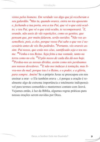 vistos pelos homens. Em verdade vos digo que já receberam o
seu galardão. 6
Mas tu, quando orares, entra no teu aposento
e, fechando a tua porta, ora a teu Pai, que vê o que está ocul-
to; e teu Pai, que vê o que está oculto, te recompensará. 7
E,
orando, não useis de vãs repetições, como os gentios, que
pensam que, por muito falarem, serão ouvidos. 8
Não vos as-
semelheis, pois, a eles, porque vosso Pai sabe o que vos é ne-
cessário antes de vós lho pedirdes. 9
Portanto, vós orareis as-
sim: Pai nosso, que estás nos céus, santificado seja o teu no-
me. 10
Venha o teu Reino. Seja feita a tua vontade, tanto na
terra como no céu. 11
O pão nosso de cada dia dá-nos hoje.
12
Perdoa-nos as nossas dívidas, assim como nós perdoamos
aos nossos devedores. 13
E não nos induzas à tentação, mas li-
vra-nos do mal; porque teu é o Reino, e o poder, e a glória,
para sempre. Amém! Se o próprio Jesus se preocupou em nos
ensinar a orar - e Ele também orava -, é porque a oração é re-
almente algo de extrema importância e totalmente indispensá-
vel para termos comunhão e mantermos contato com Jeová.
Vejamos então, à luz da Bíblia, algumas regras práticas para
nossas orações serem ouvidas por Deus.
Deus, o Senhor Está me Ouvindo? 9
Introdução
 