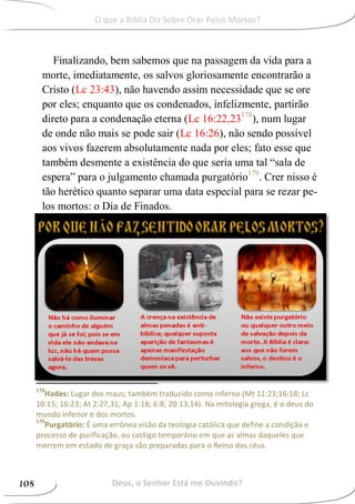 Finalizando, bem sabemos que na passagem da vida para a
morte, imediatamente, os salvos gloriosamente encontrarão a
Cristo (Lc 23:43), não havendo assim necessidade que se ore
por eles; enquanto que os condenados, infelizmente, partirão
direto para a condenação eterna (Lc 16:22,23178
), num lugar
de onde não mais se pode sair (Lc 16:26), não sendo possível
aos vivos fazerem absolutamente nada por eles; fato esse que
também desmente a existência do que seria uma tal “sala de
espera” para o julgamento chamada purgatório179
. Crer nisso é
tão herético quanto separar uma data especial para se rezar pe-
los mortos: o Dia de Finados.
178
Hades: Lugar dos maus; também traduzido como inferno (Mt 11:23;16:18; Lc
10:15; 16:23; At 2:27,31; Ap 1:18; 6:8; 20:13,14). Na mitologia grega, é o deus do
mundo inferior e dos mortos.
179
Purgatório: É uma errônea visão da teologia católica que define a condição e
processo de purificação, ou castigo temporário em que as almas daqueles que
morrem em estado de graça são preparadas para o Reino dos céus.
Deus, o Senhor Está me Ouvindo?108
O que a Bíblia Diz Sobre Orar Pelos Mortos?
 