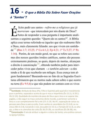 XVI
O que a Bíblia Diz Sobre Fazer Orações à “Santos”?
lícito pedir aos santos - refiro-me a religiosos que já
morreram - que intercedam por nós diante de Deus?
Antes de responder a essa pergunta é importante anali-
sarmos a seguinte questão: “Quem são os santos?”. A Bíblia
aplica esse termo referindo-se àqueles que são realmente fiéis
a Deus, mais claramente falando: aos que vivem em santida-
de180
(Rm 1:7; 15:25; 1ª Co 6:1,2; Fp 4:21; 1ª Ts 5:27; 1ª Pe
1:16). Porém, de um modo geral, no que se refere aos costu-
mes dos nossos queridos irmãos católicos, santos são pessoas
extremamente piedosas, as quais, depois de mortas, alcançam
o direito à canonização181
, obtendo também poder para inter-
ceder pelos vivos que clamam - e também adoram - a eles
tendo a fé de que receberão um milagre. Essa crença tem al-
gum fundamento? Baseando-nos no fato de as Sagradas Escri-
turas afirmarem que os mortos nada sabem sobre o que ocorre
na terra (Ec 9:5,6) e que não podem ter contato com os vivos
180
Santidade: Atributo de Deus (Pai, Filho e Espírito) pelo qual ele é moralmente
puro e perfeito, separado e acima do que é mau e imperfeito (Êx 15.11; Sl 29.2;
Hb 12.10). Qualidade do membro do povo de Deus que o leva a se separar dos
pagãos, a não seguir os maus costumes deste mundo, a pertencer somente a
Deus e a ser completamente fiel a ele (1Ts 3.13). No AT, separação de coisas ou
pessoas para Deus e para o culto. Eram santos os sacerdotes (Lv 21.6-8), os na-
zireus (Nm 6.5-8), Canaã (Zc 2.12), Jerusalém (Is 52.1), o Templo (Sl 11.4), os alta-
res, o óleo e os utensílios do culto (Êx 30.25-29), os sacrifícios (Êx 28:38), etc.
181
Canonização: O ato de atribuir a alguém o status de Santo; uma prática comum
na Igreja Católica.
É
16 - O que a Bíblia Diz Sobre Fazer Orações
à “Santos”?
 