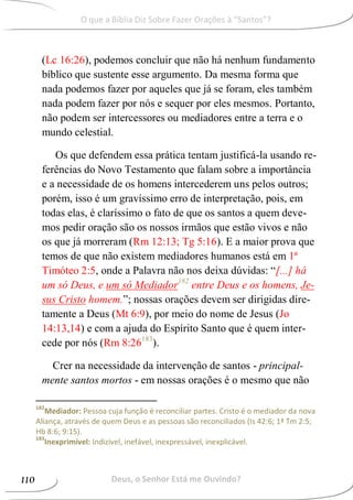 (Lc 16:26), podemos concluir que não há nenhum fundamento
bíblico que sustente esse argumento. Da mesma forma que
nada podemos fazer por aqueles que já se foram, eles também
nada podem fazer por nós e sequer por eles mesmos. Portanto,
não podem ser intercessores ou mediadores entre a terra e o
mundo celestial.
Os que defendem essa prática tentam justificá-la usando re-
ferências do Novo Testamento que falam sobre a importância
e a necessidade de os homens intercederem uns pelos outros;
porém, isso é um gravíssimo erro de interpretação, pois, em
todas elas, é claríssimo o fato de que os santos a quem deve-
mos pedir oração são os nossos irmãos que estão vivos e não
os que já morreram (Rm 12:13; Tg 5:16). E a maior prova que
temos de que não existem mediadores humanos está em 1ª
Timóteo 2:5, onde a Palavra não nos deixa dúvidas: “[...] há
um só Deus, e um só Mediador182
entre Deus e os homens, Je-
sus Cristo homem.”; nossas orações devem ser dirigidas dire-
tamente a Deus (Mt 6:9), por meio do nome de Jesus (Jo
14:13,14) e com a ajuda do Espírito Santo que é quem inter-
cede por nós (Rm 8:26183
).
Crer na necessidade da intervenção de santos - principal-
mente santos mortos - em nossas orações é o mesmo que não
182
Mediador: Pessoa cuja função é reconciliar partes. Cristo é o mediador da nova
Aliança, através de quem Deus e as pessoas são reconciliados (Is 42:6; 1ª Tm 2:5;
Hb 8:6; 9:15).
183
Inexprimível: Indizível, inefável, inexpressável, inexplicável.
Deus, o Senhor Está me Ouvindo?110
O que a Bíblia Diz Sobre Fazer Orações à “Santos”?
 