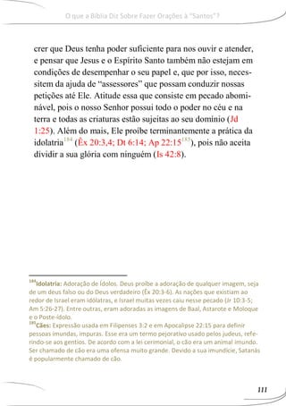 crer que Deus tenha poder suficiente para nos ouvir e atender,
e pensar que Jesus e o Espírito Santo também não estejam em
condições de desempenhar o seu papel e, que por isso, neces-
sitem da ajuda de “assessores” que possam conduzir nossas
petições até Ele. Atitude essa que consiste em pecado abomi-
nável, pois o nosso Senhor possui todo o poder no céu e na
terra e todas as criaturas estão sujeitas ao seu domínio (Jd
1:25). Além do mais, Ele proíbe terminantemente a prática da
idolatria184
(Êx 20:3,4; Dt 6:14; Ap 22:15185
), pois não aceita
dividir a sua glória com ninguém (Is 42:8).
184
Idolatria: Adoração de Ídolos. Deus proíbe a adoração de qualquer imagem, seja
de um deus falso ou do Deus verdadeiro (Êx 20:3-6). As nações que existiam ao
redor de Israel eram idólatras, e Israel muitas vezes caiu nesse pecado (Jr 10:3-5;
Am 5:26-27). Entre outras, eram adoradas as imagens de Baal, Astarote e Moloque
e o Poste-ídolo.
185
Cães: Expressão usada em Filipenses 3:2 e em Apocalipse 22:15 para definir
pessoas imundas, impuras. Esse era um termo pejorativo usado pelos judeus, refe-
rindo-se aos gentios. De acordo com a lei cerimonial, o cão era um animal imundo.
Ser chamado de cão era uma ofensa muito grande. Devido a sua imundície, Satanás
é popularmente chamado de cão.
111
O que a Bíblia Diz Sobre Fazer Orações à “Santos”?
 