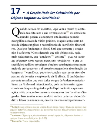 XVII
A Oração Pode Ser Substituída
uando se fala em idolatria, logo vem à mente os costu-
mes dos católicos e das diversas seitas186
existentes no
mundo; porém, ela também está inserida no meio
evangélico através de várias práticas, as quais consistem no
uso de objetos ungidos e na realização de sacrifícios financei-
ros. Qual é o fundamento disso? Será que somente a oração
não é suficiente? Considerando que tais objetos são, nada
mais nada menos, que “amuletos187
de sorte” - que, na verda-
de, só trazem sorte mesmo para seus vendedores - e que os
sacrifícios pedidos por alguns obreiros consistem apenas num
meio de enriquecerem a si próprios pregando a abominação da
barganha188
com Deus, podemos concluir que esses atos não
passam de heresias e exploração da fé alheia. É também im-
portante ressaltar que nem todos os que defendem o materia-
lismo da fé são mal intencionados, pois muitos assim agem
convictos de que são guiados pelo Espírito Santo e que suas
ações estão de acordo com os ensinamentos das Escrituras Sa-
gradas. Isso, muitas vezes, se deve ao fato de terem dado cré-
dito a falsos ensinamentos, ou eles mesmos interpretarem er-
186
Seita: Grupo religioso que se separa de um corpo maior. Grupo de pessoas que
seguem determinados princípios ou doutrinas diversas dos geralmente aceitos no
respectivo meio.
187
Amuleto: Objeto que, de acordo com a crença popular, dá proteção contra
perigos, doenças ou feitiçarias (Is 3:20).
188
Barganha: Troca, negociação.
Q
17 - A Oração Pode Ser Substituída por
Objetos Ungidos ou Sacrifícios?
 