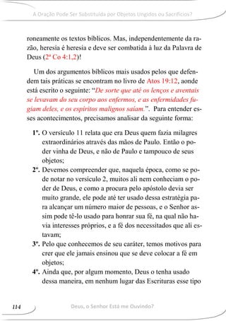 roneamente os textos bíblicos. Mas, independentemente da ra-
zão, heresia é heresia e deve ser combatida à luz da Palavra de
Deus (2ª Co 4:1,2)!
Um dos argumentos bíblicos mais usados pelos que defen-
dem tais práticas se encontram no livro de Atos 19:12, aonde
está escrito o seguinte: “De sorte que até os lenços e aventais
se levavam do seu corpo aos enfermos, e as enfermidades fu-
giam deles, e os espíritos malignos saíam.”. Para entender es-
ses acontecimentos, precisamos analisar da seguinte forma:
1º. O versículo 11 relata que era Deus quem fazia milagres
extraordinários através das mãos de Paulo. Então o po-
der vinha de Deus, e não de Paulo e tampouco de seus
objetos;
2º. Devemos compreender que, naquela época, como se po-
de notar no versículo 2, muitos ali nem conheciam o po-
der de Deus, e como a procura pelo apóstolo devia ser
muito grande, ele pode até ter usado dessa estratégia pa-
ra alcançar um número maior de pessoas, e o Senhor as-
sim pode tê-lo usado para honrar sua fé, na qual não ha-
via interesses próprios, e a fé dos necessitados que ali es-
tavam;
3º. Pelo que conhecemos de seu caráter, temos motivos para
crer que ele jamais ensinou que se deve colocar a fé em
objetos;
4º. Ainda que, por algum momento, Deus o tenha usado
dessa maneira, em nenhum lugar das Escrituras esse tipo
Deus, o Senhor Está me Ouvindo?114
A Oração Pode Ser Substituída por Objetos Ungidos ou Sacrifícios?
 
