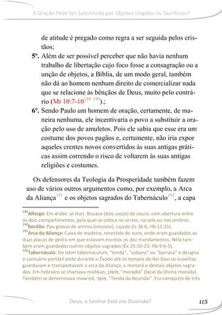 de atitude é pregado como regra a ser seguida pelos cris-
tãos;
5º. Além de ser possível perceber que não havia nenhum
trabalho de libertação cujo foco fosse a consagração ou a
unção de objetos, a Bíblia, de um modo geral, também
não dá ao homem nenhum direito de comercializar nada
que se relacione às bênçãos de Deus, muito pelo contrá-
rio (Mt 10:7-10189 190
).;
6º. Sendo Paulo um homem de oração, certamente, de ma-
neira nenhuma, ele incentivaria o povo a substituir a ora-
ção pelo uso de amuletos. Pois ele sabia que esse era um
costume dos povos pagãos e, certamente, não iria expor
aqueles crentes novos convertidos às suas antigas práti-
cas assim correndo o risco de voltarem às suas antigas
religiões e costumes.
Os defensores da Teologia da Prosperidade também fazem
uso de vários outros argumentos como, por exemplo, a Arca
da Aliança191
e os objetos sagrados do Tabernáculo192
, a capa
189
Alforge: Em árabe: al-Hurj. Bissaco (dois sacos) de couro, com abertura entre
os dois compartimentos, pela qual se coloca no arreio, na sela ou nos ombros.
190
Bordão: Pau grosso de arrimo (encosto); cajado (Is 36:6; Hb 11:21).
191
Arca da Aliança: Caixa de madeira, revestida de ouro, onde eram guardadas as
duas placas de pedra em que estavam escritos os dez mandamentos. Nela tam-
bém eram guardados outros objetos sagrados (Êx 25:10-22; Hb 9:4-5).
192
Tabernáculo: Do latim tabernaculum, "tenda", "cabana" ou "barraca" e designa
o santuário portátil onde durante o Êxodo até os tempos do Rei Davi os israelitas
guardavam e transportavam a arca da Aliança, a menorá e demais objetos sagra-
dos. Em hebraico se chamava mishkan, ‫,משכן‬ "moradia" (local da Divina morada).
Também se denominava mow'ed, ‫,מ‬ "Tenda da Reunião". Era composto de três
Deus, o Senhor Está me Ouvindo? 115
A Oração Pode Ser Substituída por Objetos Ungidos ou Sacrifícios?
 