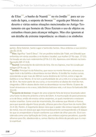 de Elias193
, o banho de Naamã194
no rio Jordão195
para ser cu-
rado da lepra, a serpente de bronze196
erguida por Moisés no
deserto e várias outras situações mencionadas no Antigo Tes-
tamento em que homens de Deus fizeram o uso de objetos ou
estranhos rituais para alcançar milagres. Mas eles ignoram aí
um detalhe de extrema importância: os rituais e os símbolos
partes: Átrio Exterior, Santo Lugar e Santo dos Santos. Deus ordenou a sua constru-
ção (Êx 25:9).
193
Elias: Significa “Javé É Deus”. Foi um profeta tesbita (de Tisbé, em Gileade) que
enfrentou em várias ocasiões o rei Acabe e Jezabel, sua mulher (1º Rs caps. 17-21).
Foi levado ao céu num redemoinho (2º Rs 2:1-15). Apareceu com Moisés na trans-
figuração (Mt 17:3,4).
194
Naamã: Comandante do exército da Síria. Ele era leproso, mas foi curado por
milagre (2º Rs cap. 5).
195
Jordão: Principal rio da Palestina, que nasce no monte Hermom, atravessa os
lagos Hulé e da Galiléia e desemboca no mar Morto. O Jordão faz muitas curvas,
estendendo-se por mais de 200 km numa distância de 112 km, entre o lago da
Galiléia e o mar Morto. O rio tem a profundidade de um a três m e a largura média
de 30 m. Na maior parte de seu curso, o rio encontra-se abaixo do nível do mar,
chegando a 390 m abaixo deste nível ao desembocar no mar Morto. O povo de
Israel atravessou o rio a seco; João Batista batizava nele, e ali Jesus foi batizado (Mt
3:6,13).
196
Serpente de bronze: Imagem de uma serpente feita de bronze levantada sobre
uma haste no deserto próximo a terra de Edom. A murmuração do povo provocou
a ira de Deus; então ele enviou várias serpentes, as quais morderam e mataram
muitos israelitas. Como sinal de misericórdia, Ele ordenou que Moisés a fizesse,
para que quando alguém fosse picado, olhasse para ela e fosse livre da morte (Nm
21:4-10). Porém, é importante deixar claro que o poder não estava naquele objeto
de metal, mas em Jeová que agia misericordiosamente correspondendo a fé daque-
les que se arrependiam e faziam conforme sua ordem de olhar para ele. Ela é con-
siderada como uma tipificação de Cristo, pois embora sejamos pecadores, quando
olhamos para Ele, obedecendo-o, somos libertos do efeito do pecado que é a mor-
te espiritual.
Deus, o Senhor Está me Ouvindo?116
A Oração Pode Ser Substituída por Objetos Ungidos ou Sacrifícios?A Oração Pode Ser Substituída por Objetos Ungidos ou Sacrifícios?
 