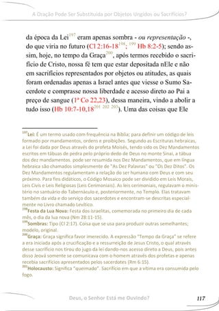 da época da Lei197
eram apenas sombra - ou representação -,
do que viria no futuro (Cl 2:16-18198
; 199
Hb 8:2-5); sendo as-
sim, hoje, no tempo da Graça200
, após termos recebido o sacri-
fício de Cristo, nossa fé tem que estar depositada nEle e não
em sacrifícios representados por objetos ou atitudes, as quais
foram ordenadas apenas a Israel antes que viesse o Sumo Sa-
cerdote e comprasse nossa liberdade e acesso direto ao Pai a
preço de sangue (1ª Co 22,23), dessa maneira, vindo a abolir a
tudo isso (Hb 10:7-10,18201 202 203
). Uma das coisas que Ele
197
Lei: É um termo usado com frequência na Bíblia; para definir um código de leis
formado por mandamentos, ordens e proibições. Segundo as Escrituras hebraicas,
a Lei foi dada por Deus através do profeta Moisés, tendo sido os Dez Mandamentos
escritos em tábuas de pedra pelo próprio dedo de Deus no monte Sinai, a tábua
dos dez mandamentos. pode ser resumida nos Dez Mandamentos, que em língua
hebraica são chamados simplesmente de "As Dez Palavras" ou "Os Dez Ditos". Os
Dez Mandamentos regulamentam a relação do ser humano com Deus e com seu
próximo. Para fins didáticos, o Código Mosaico pode ser dividido em Leis Morais,
Leis Civis e Leis Religiosas (Leis Cerimoniais). As leis cerimoniais, regulavam o minis-
tério no santuário do Tabernáculo e, posteriormente, no Templo. Elas tratavam
também da vida e do serviço dos sacerdotes e encontram-se descritas especial-
mente no Livro chamado Levítico.
198
Festa da Lua Nova: Festa dos israelitas, comemorada no primeiro dia de cada
mês, o dia da lua nova (Nm 28:11-15).
199
Sombras: Tipo (Cl 2:17). Coisa que se usa para produzir outras semelhantes;
modelo, original.
200
Graça: Graça significa favor imerecido. A expressão “Tempo da Graça” se refere
a era iniciada após a crucificação e a ressurreição de Jesus Cristo, o qual através
desse sacrifício nos tirou do jugo da lei dando-nos acesso direto a Deus, pois antes
disso Jeová somente se comunicava com o homem através dos profetas e apenas
recebia sacrifícios apresentados pelos sacerdotes (Rm 6:15).
201
Holocausto: Significa “queimado”. Sacrifício em que a vítima era consumida pelo
fogo.
Deus, o Senhor Está me Ouvindo? 117
A Oração Pode Ser Substituída por Objetos Ungidos ou Sacrifícios?
 