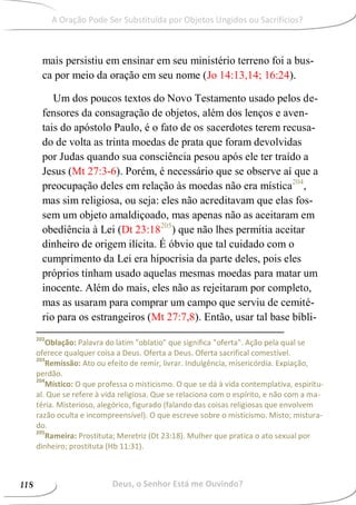 mais persistiu em ensinar em seu ministério terreno foi a bus-
ca por meio da oração em seu nome (Jo 14:13,14; 16:24).
Um dos poucos textos do Novo Testamento usado pelos de-
fensores da consagração de objetos, além dos lenços e aven-
tais do apóstolo Paulo, é o fato de os sacerdotes terem recusa-
do de volta as trinta moedas de prata que foram devolvidas
por Judas quando sua consciência pesou após ele ter traído a
Jesus (Mt 27:3-6). Porém, é necessário que se observe aí que a
preocupação deles em relação às moedas não era mística204
,
mas sim religiosa, ou seja: eles não acreditavam que elas fos-
sem um objeto amaldiçoado, mas apenas não as aceitaram em
obediência à Lei (Dt 23:18205
) que não lhes permitia aceitar
dinheiro de origem ilícita. É óbvio que tal cuidado com o
cumprimento da Lei era hipocrisia da parte deles, pois eles
próprios tinham usado aquelas mesmas moedas para matar um
inocente. Além do mais, eles não as rejeitaram por completo,
mas as usaram para comprar um campo que serviu de cemité-
rio para os estrangeiros (Mt 27:7,8). Então, usar tal base bíbli-
202
Oblação: Palavra do latim "oblatio" que significa "oferta". Ação pela qual se
oferece qualquer coisa a Deus. Oferta a Deus. Oferta sacrifical comestível.
203
Remissão: Ato ou efeito de remir, livrar. Indulgência, misericórdia. Expiação,
perdão.
204
Místico: O que professa o misticismo. O que se dá à vida contemplativa, espiritu-
al. Que se refere à vida religiosa. Que se relaciona com o espírito, e não com a ma-
téria. Misterioso, alegórico, figurado (falando das coisas religiosas que envolvem
razão oculta e incompreensível). O que escreve sobre o misticismo. Misto; mistura-
do.
205
Rameira: Prostituta; Meretriz (Dt 23:18). Mulher que pratica o ato sexual por
dinheiro; prostituta (Hb 11:31).
Deus, o Senhor Está me Ouvindo?118
A Oração Pode Ser Substituída por Objetos Ungidos ou Sacrifícios?
 