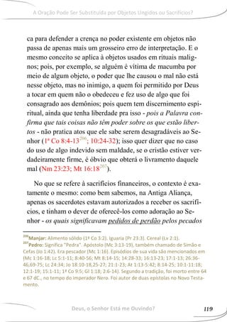 ca para defender a crença no poder existente em objetos não
passa de apenas mais um grosseiro erro de interpretação. E o
mesmo conceito se aplica à objetos usados em rituais malig-
nos; pois, por exemplo, se alguém é vítima de macumba por
meio de algum objeto, o poder que lhe causou o mal não está
nesse objeto, mas no inimigo, a quem foi permitido por Deus
a tocar em quem não o obedeceu e fez uso de algo que foi
consagrado aos demônios; pois quem tem discernimento espi-
ritual, ainda que tenha liberdade pra isso - pois a Palavra con-
firma que tais coisas não têm poder sobre os que estão liber-
tos - não pratica atos que ele sabe serem desagradáveis ao Se-
nhor (1ª Co 8:4-13206
; 10:24-32); isso quer dizer que no caso
do uso de algo indevido sem maldade, se o cristão estiver ver-
dadeiramente firme, é óbvio que obterá o livramento daquele
mal (Nm 23:23; Mt 16:18207
).
No que se refere à sacrifícios financeiros, o contexto é exa-
tamente o mesmo: como bem sabemos, na Antiga Aliança,
apenas os sacerdotes estavam autorizados a receber os sacrifí-
cios, e tinham o dever de oferecê-los como adoração ao Se-
nhor - os quais significavam pedidos de perdão pelos pecados
206
Manjar: Alimento sólido (1ª Co 3:2). Iguaria (Pr 23:3). Cereal (Lv 2:1).
207
Pedro: Significa "Pedra". Apóstolo (Mc 3:13-19), também chamado de Simão e
Cefas (Jo 1:42). Era pescador (Mc 1:16). Episódios de sua vida são mencionados em
(Mc 1:16-18; Lc 5:1-11; 8:40-56; Mt 8:14-15; 14:28-33; 16:13-23; 17:1-13; 26:36-
46,69-75; Lc 24:34; Jo 18:10-18,25-27; 21:1-23; At 1:13-5:42; 8:14-25; 10:1-11:18;
12:1-19; 15:1-11; 1ª Co 9:5; Gl 1:18; 2:6-14). Segundo a tradição, foi morto entre 64
e 67 dC., no tempo do imperador Nero. Foi autor de duas epístolas no Novo Testa-
mento.
Deus, o Senhor Está me Ouvindo? 119
A Oração Pode Ser Substituída por Objetos Ungidos ou Sacrifícios?
 