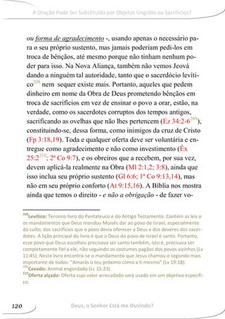 ou forma de agradecimento -, usando apenas o necessário pa-
ra o seu próprio sustento, mas jamais poderiam pedi-los em
troca de bênçãos, até mesmo porque não tinham nenhum po-
der para isso. Na Nova Aliança, também não vemos Jeová
dando a ninguém tal autoridade, tanto que o sacerdócio levíti-
co208
nem sequer existe mais. Portanto, aqueles que pedem
dinheiro em nome da Obra de Deus prometendo bênçãos em
troca de sacrifícios em vez de ensinar o povo a orar, estão, na
verdade, como os sacerdotes corruptos dos tempos antigos,
sacrificando as ovelhas que não lhes pertencem (Ez 34:2-6209
),
constituindo-se, dessa forma, como inimigos da cruz de Cristo
(Fp 3:18,19). Toda e qualquer oferta deve ser voluntária e en-
tregue como agradecimento e não como investimento (Êx
25:2210
; 2ª Co 9:7), e os obreiros que a recebem, por sua vez,
devem aplicá-la realmente na Obra (Ml 2:1,2; 3:8), ainda que
isso inclua seu próprio sustento (Gl 6:6; 1ª Co 9:13,14), mas
não em seu próprio conforto (At 9:15,16). A Bíblia nos mostra
ainda que temos o direito - e não a obrigação - de fazer vo-
208
Levítico: Terceiro livro do Pentateuco e do Antigo Testamento. Contém as leis e
os mandamentos que Deus mandou Moisés dar ao povo de Israel, especialmente
do culto, dos sacrifícios que o povo devia oferecer a Deus e dos deveres dos sacer-
dotes. A lição principal do livro é que o Deus do povo de Israel é santo. Portanto,
esse povo que Deus escolheu precisava ser santo também, isto é, precisava ser
completamente fiel a ele, não seguindo os costumes pagãos dos povos vizinhos (Lv
11:45). Neste livro encontra-se o mandamento que Jesus chamou o segundo mais
importante de todos: "Amarás o teu próximo como a ti mesmo" (Lv 19:18).
209
Cevado: Animal engordado (Lc 15:23).
210
Oferta alçada: Oferta cujo valor arrecadado será usado em um objetivo específi-
co.
Deus, o Senhor Está me Ouvindo?120
A Oração Pode Ser Substituída por Objetos Ungidos ou Sacrifícios?
 