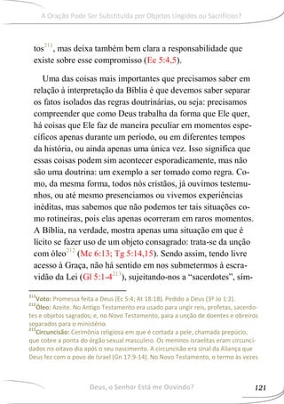 tos211
, mas deixa também bem clara a responsabilidade que
existe sobre esse compromisso (Ec 5:4,5).
Uma das coisas mais importantes que precisamos saber em
relação à interpretação da Bíblia é que devemos saber separar
os fatos isolados das regras doutrinárias, ou seja: precisamos
compreender que como Deus trabalha da forma que Ele quer,
há coisas que Ele faz de maneira peculiar em momentos espe-
cíficos apenas durante um período, ou em diferentes tempos
da história, ou ainda apenas uma única vez. Isso significa que
essas coisas podem sim acontecer esporadicamente, mas não
são uma doutrina: um exemplo a ser tomado como regra. Co-
mo, da mesma forma, todos nós cristãos, já ouvimos testemu-
nhos, ou até mesmo presenciamos ou vivemos experiências
inéditas, mas sabemos que não podemos ter tais situações co-
mo rotineiras, pois elas apenas ocorreram em raros momentos.
A Bíblia, na verdade, mostra apenas uma situação em que é
lícito se fazer uso de um objeto consagrado: trata-se da unção
com óleo212
(Mc 6:13; Tg 5:14,15). Sendo assim, tendo livre
acesso à Graça, não há sentido em nos submetermos à escra-
vidão da Lei (Gl 5:1-4213
), sujeitando-nos a “sacerdotes”, sím-
211
Voto: Promessa feita a Deus (Ec 5:4; At 18:18). Pedido a Deus (3ª Jo 1:2).
212
Óleo: Azeite. No Antigo Testamento era usado para ungir reis, profetas, sacerdo-
tes e objetos sagrados; e, no Novo Testamento, para a unção de doentes e obreiros
separados para o ministério.
213
Circuncisão: Cerimônia religiosa em que é cortada a pele, chamada prepúcio,
que cobre a ponta do órgão sexual masculino. Os meninos israelitas eram circunci-
dados no oitavo dia após o seu nascimento. A circuncisão era sinal da Aliança que
Deus fez com o povo de Israel (Gn 17:9-14). No Novo Testamento, o termo às vezes
Deus, o Senhor Está me Ouvindo? 121
A Oração Pode Ser Substituída por Objetos Ungidos ou Sacrifícios?
 